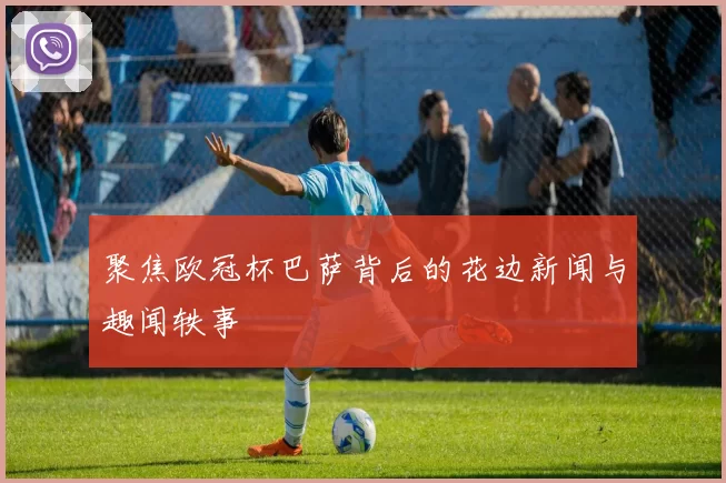 聚焦欧冠杯巴萨背后的花边新闻与趣闻轶事