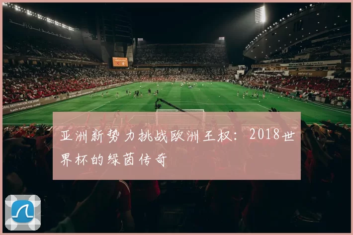 亚洲新势力挑战欧洲王权:2018世界杯的绿茵传奇
