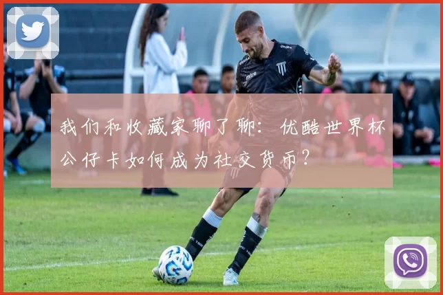 我们和收藏家聊了聊:优酷世界杯公仔卡如何成为社交货币?