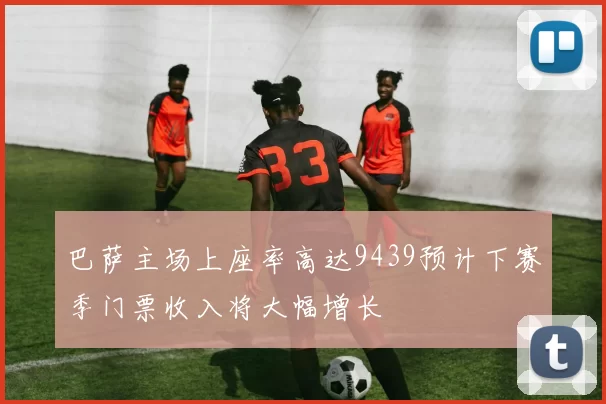 巴萨主场上座率高达9439预计下赛季门票收入将大幅增长