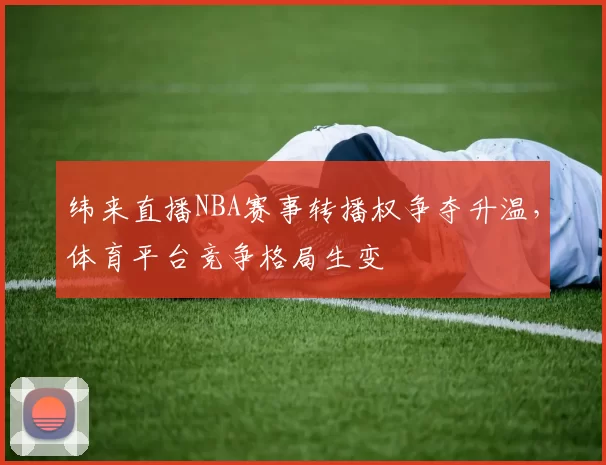 纬来直播NBA赛事转播权争夺升温，体育平台竞争格局生变