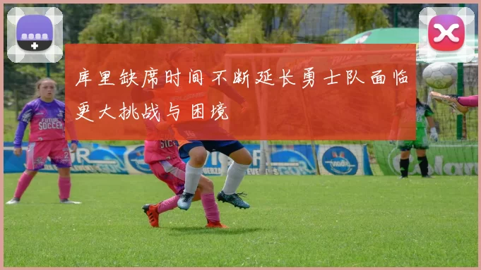 库里缺席时间不断延长勇士队面临更大挑战与困境