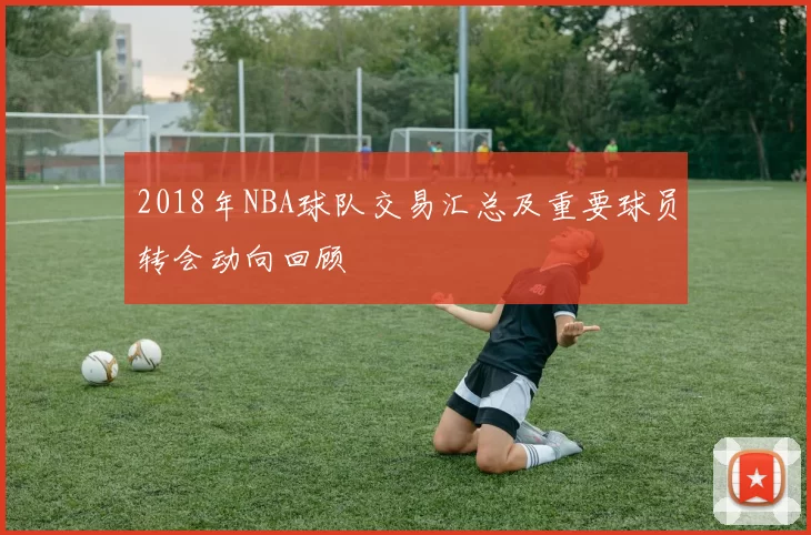 2018年NBA球队交易汇总及重要球员转会动向回顾