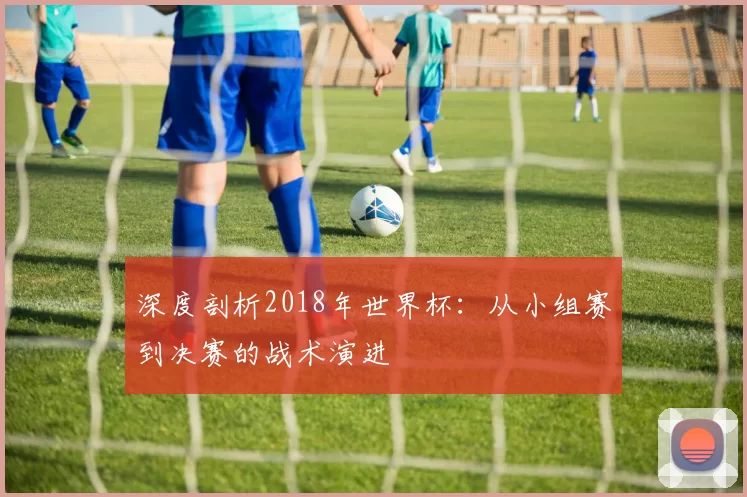 深度剖析2018年世界杯:从小组赛到决赛的战术演进