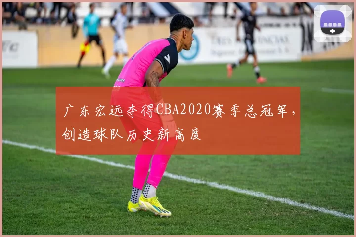 广东宏远夺得CBA2020赛季总冠军，创造球队历史新高度