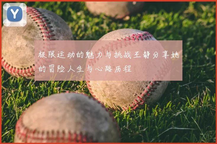 极限运动的魅力与挑战王静分享她的冒险人生与心路历程