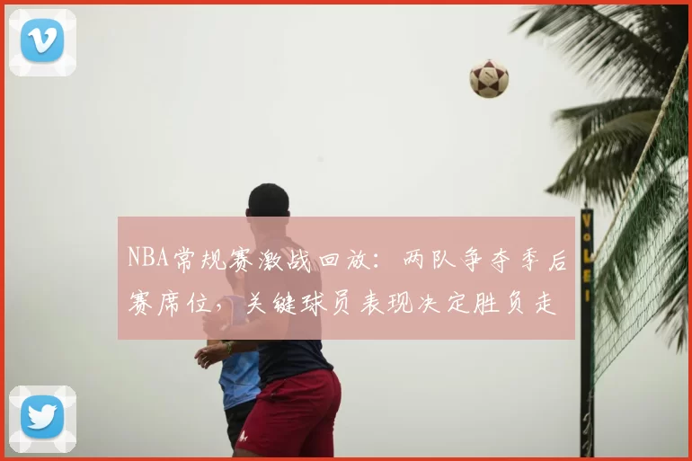 NBA常规赛激战回放:两队争夺季后赛席位,关键球员表现决定胜负走向