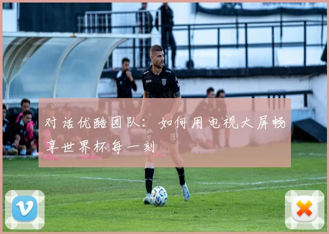 对话优酷团队:如何用电视大屏畅享世界杯每一刻