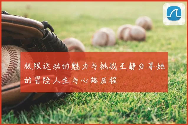 极限运动的魅力与挑战王静分享她的冒险人生与心路历程