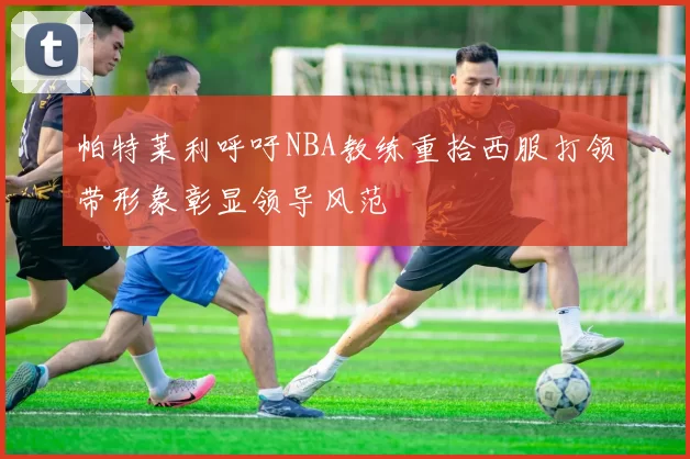 帕特莱利呼吁NBA教练重拾西服打领带形象彰显领导风范