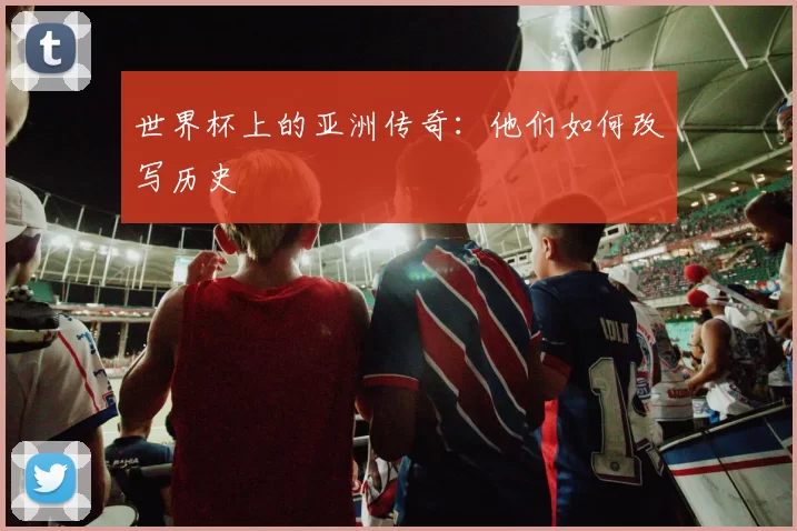世界杯上的亚洲传奇：他们如何改写历史