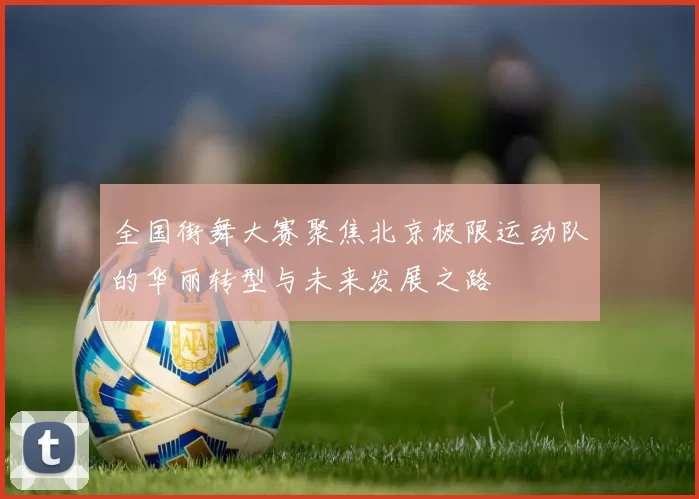 全国街舞大赛聚焦北京极限运动队的华丽转型与未来发展之路