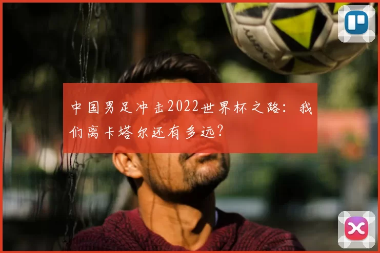中国男足冲击2022世界杯之路:我们离卡塔尔还有多远?