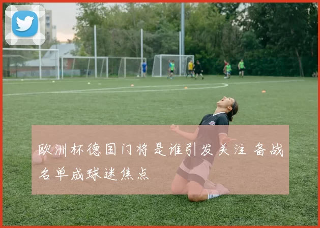 欧洲杯德国门将是谁引发关注 备战名单成球迷焦点