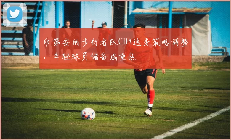 印第安纳步行者队CBA选秀策略调整,年轻球员储备成重点