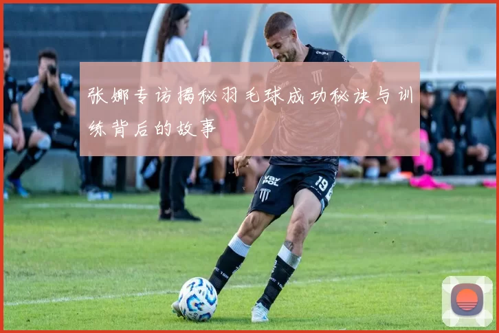 张娜专访揭秘羽毛球成功秘诀与训练背后的故事