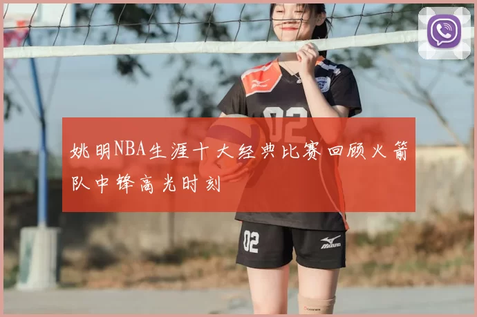 姚明NBA生涯十大经典比赛回顾火箭队中锋高光时刻
