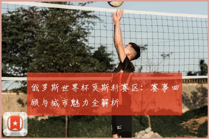 俄罗斯世界杯莫斯科赛区:赛事回顾与城市魅力全解析