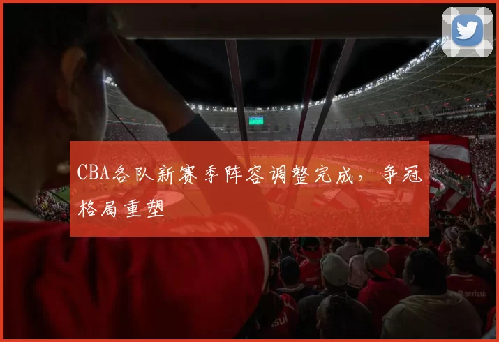 CBA各队新赛季阵容调整完成,争冠格局重塑