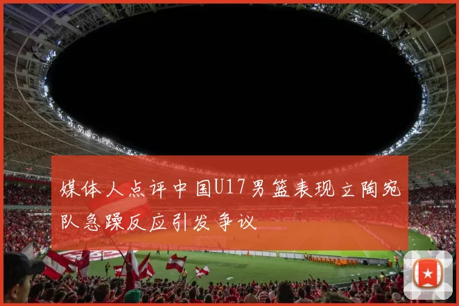 媒体人点评中国U17男篮表现立陶宛队急躁反应引发争议