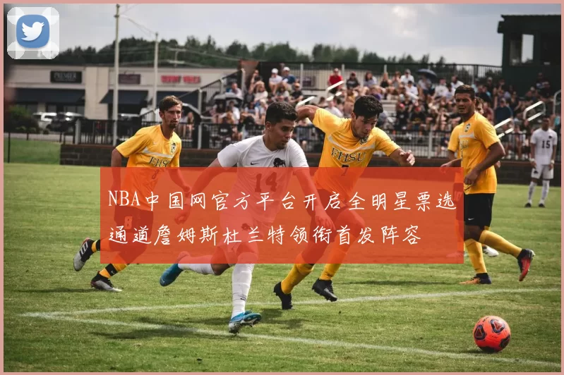 NBA中国网官方平台开启全明星票选通道詹姆斯杜兰特领衔首发阵容