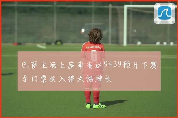 巴萨主场上座率高达9439预计下赛季门票收入将大幅增长