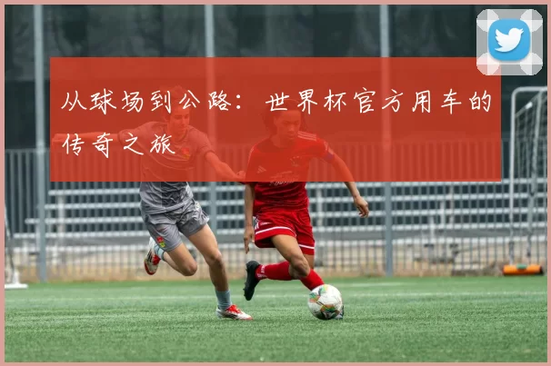 从球场到公路:世界杯官方用车的传奇之旅