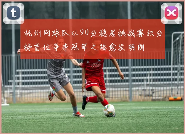 杭州网球队以90分稳居挑战赛积分榜首位争夺冠军之路愈发明朗