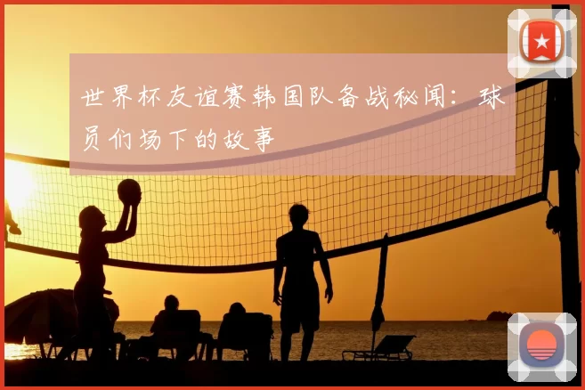 世界杯友谊赛韩国队备战秘闻：球员们场下的故事
