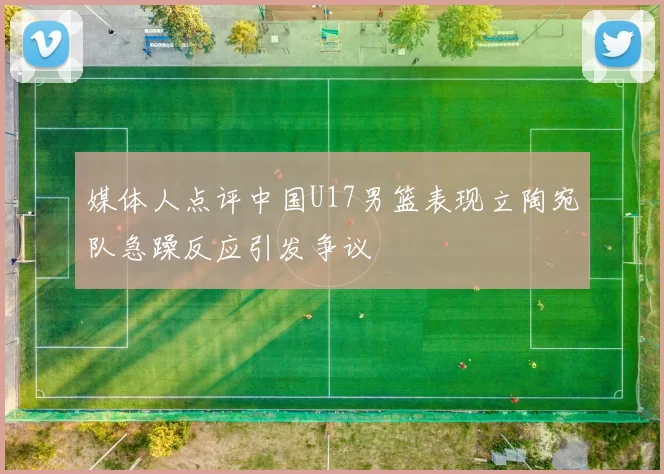 媒体人点评中国U17男篮表现立陶宛队急躁反应引发争议