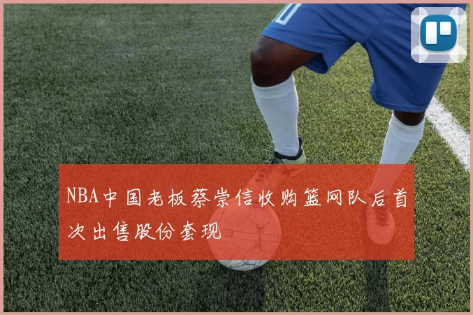 NBA中国老板蔡崇信收购篮网队后首次出售股份套现