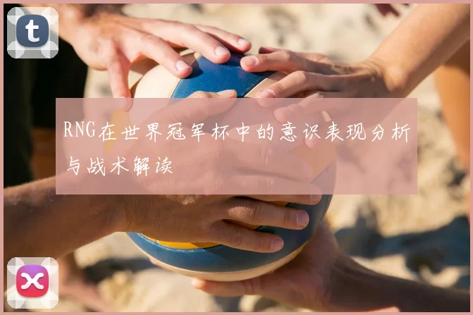 RNG在世界冠军杯中的意识表现分析与战术解读