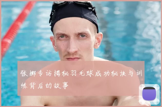 张娜专访揭秘羽毛球成功秘诀与训练背后的故事