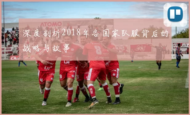 深度剖析2018年各国家队服背后的战略与故事
