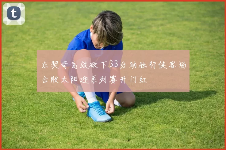 东契奇高效砍下33分助独行侠客场击败太阳迎系列赛开门红