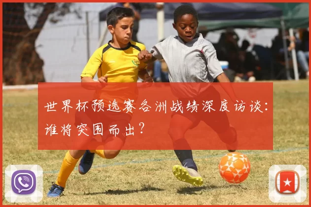 世界杯预选赛各洲战绩深度访谈:谁将突围而出?