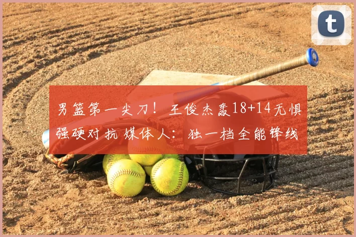 男篮第一尖刀！王俊杰轰18+14无惧强硬对抗 媒体人：独一档全能锋线