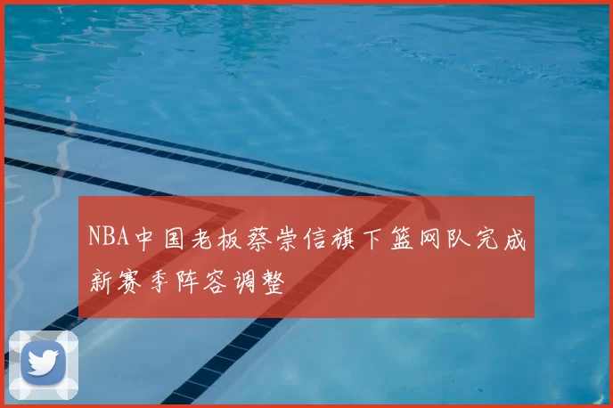 NBA中国老板蔡崇信旗下篮网队完成新赛季阵容调整