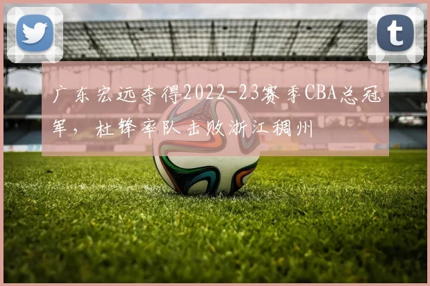 广东宏远夺得2022-23赛季CBA总冠军，杜锋率队击败浙江稠州