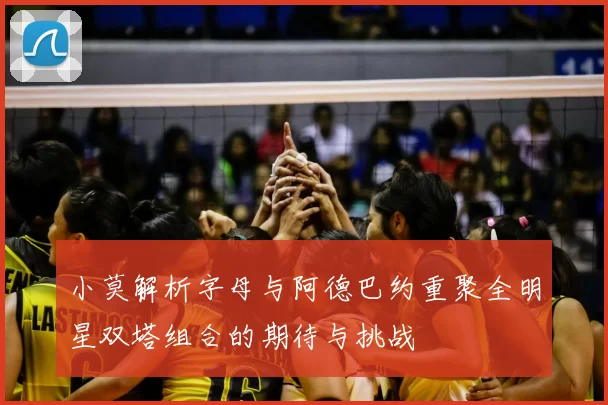 小莫解析字母与阿德巴约重聚全明星双塔组合的期待与挑战