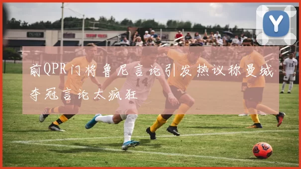 前QPR门将鲁尼言论引发热议称曼城夺冠言论太疯狂