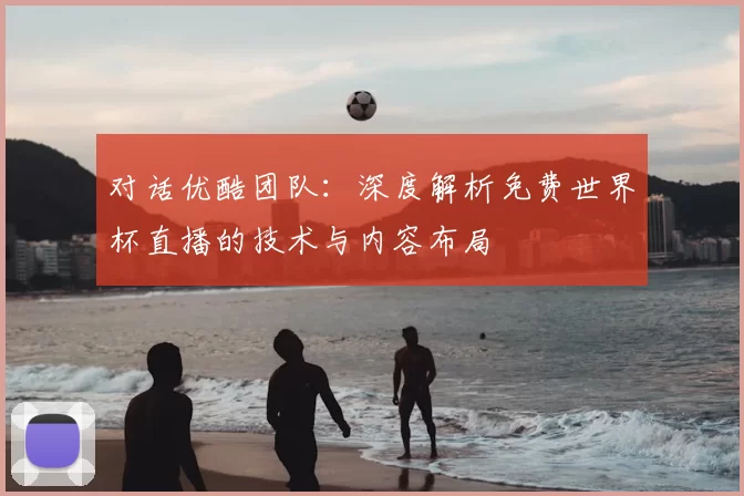 对话优酷团队:深度解析免费世界杯直播的技术与内容布局