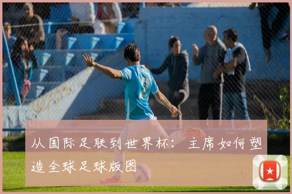 从国际足联到世界杯:主席如何塑造全球足球版图