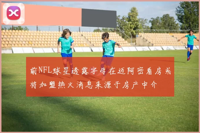 前NFL球星透露字母在迈阿密看房或将加盟热火消息来源于房产中介