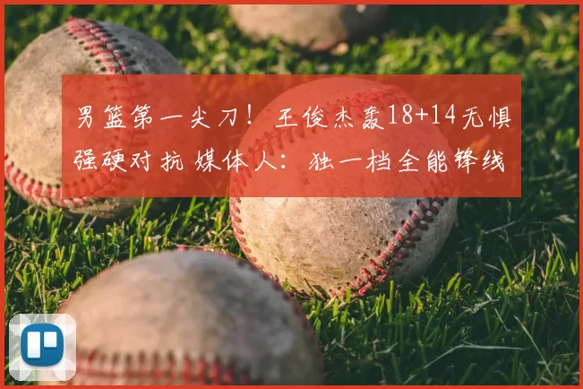 男篮第一尖刀！王俊杰轰18+14无惧强硬对抗 媒体人：独一档全能锋线