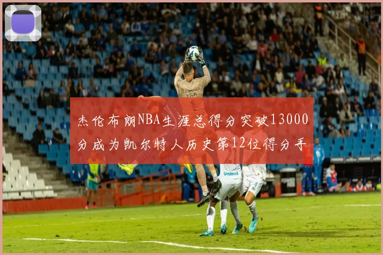 杰伦布朗NBA生涯总得分突破13000分成为凯尔特人历史第12位得分手