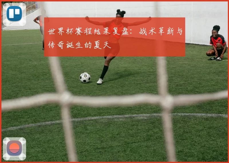 世界杯赛程结果复盘:战术革新与传奇诞生的夏天