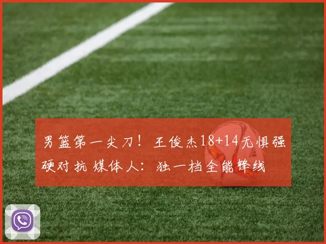 男篮第一尖刀！王俊杰18+14无惧强硬对抗 媒体人：独一档全能锋线