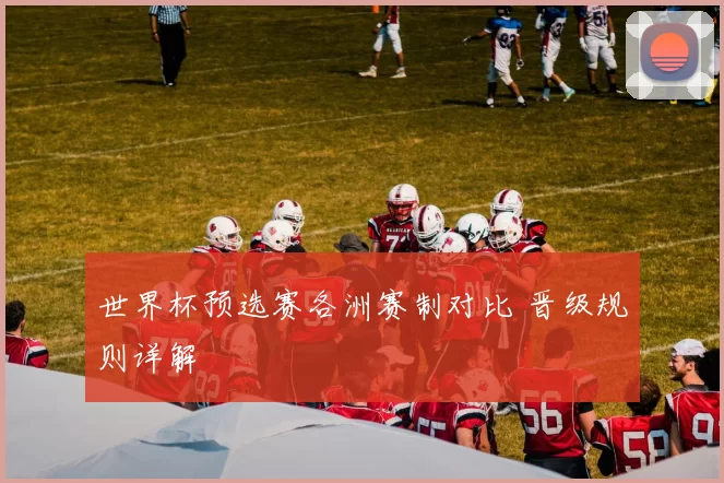 世界杯预选赛各洲赛制对比 晋级规则详解