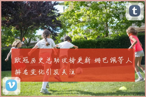 欧冠历史总助攻榜更新 姆巴佩等人排名变化引发关注